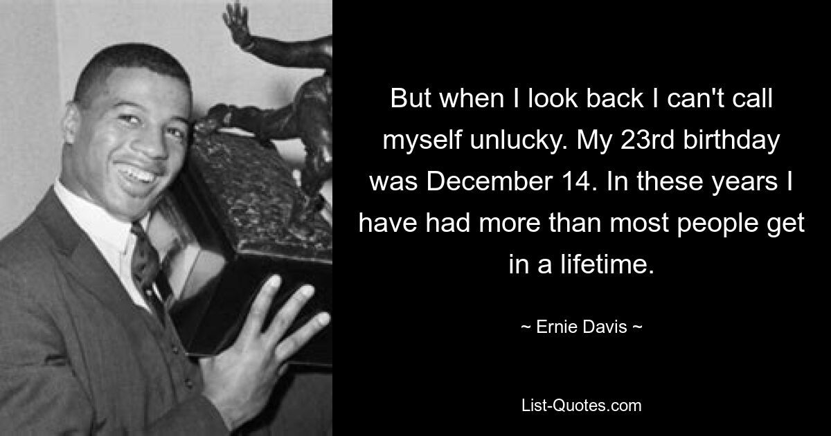 But when I look back I can't call myself unlucky. My 23rd birthday was December 14. In these years I have had more than most people get in a lifetime. — © Ernie Davis