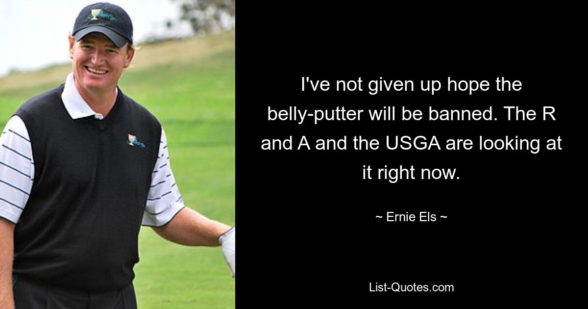 I've not given up hope the belly-putter will be banned. The R and A and the USGA are looking at it right now. — © Ernie Els