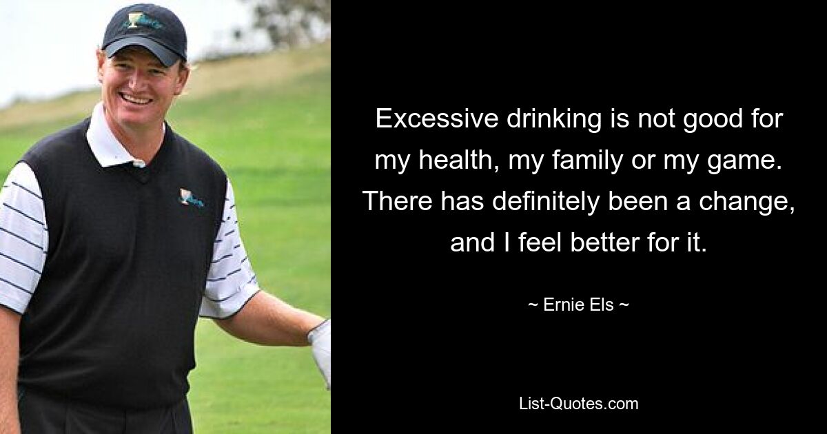 Excessive drinking is not good for my health, my family or my game. There has definitely been a change, and I feel better for it. — © Ernie Els