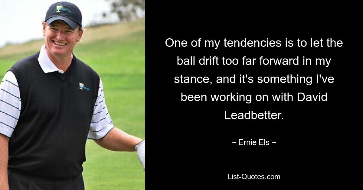 One of my tendencies is to let the ball drift too far forward in my stance, and it's something I've been working on with David Leadbetter. — © Ernie Els