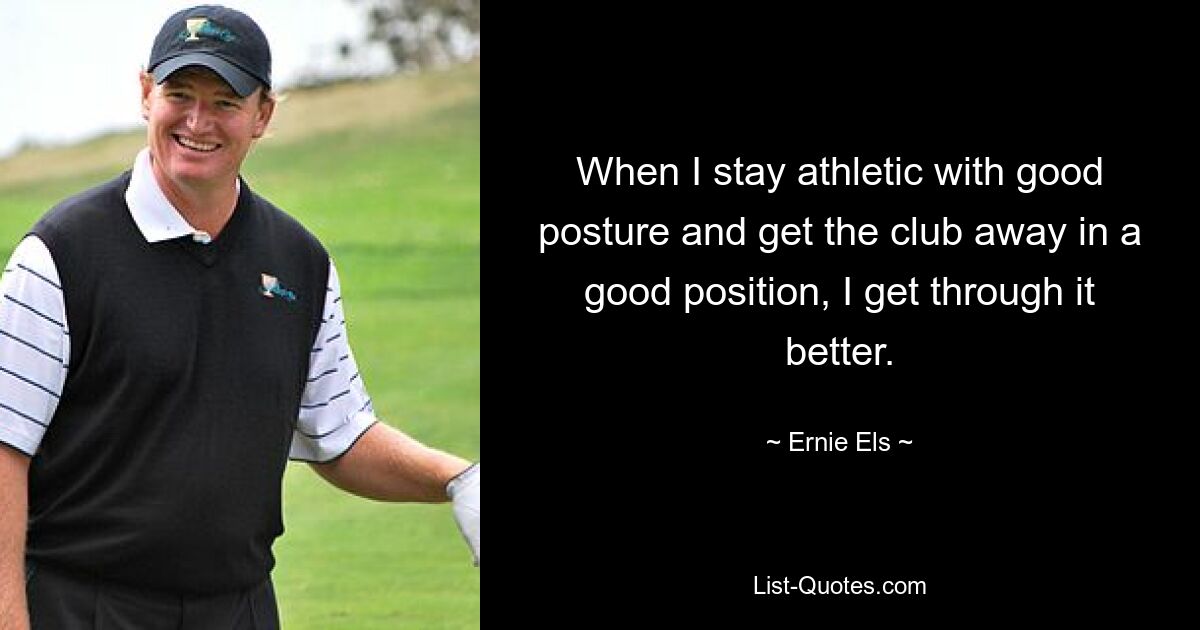 When I stay athletic with good posture and get the club away in a good position, I get through it better. — © Ernie Els