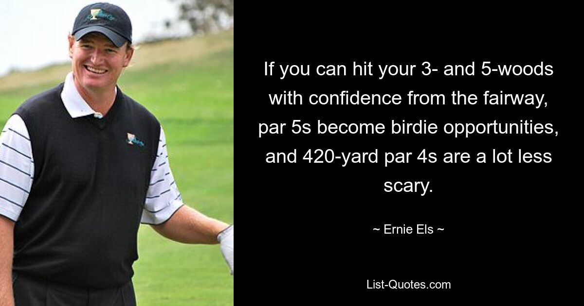 If you can hit your 3- and 5-woods with confidence from the fairway, par 5s become birdie opportunities, and 420-yard par 4s are a lot less scary. — © Ernie Els