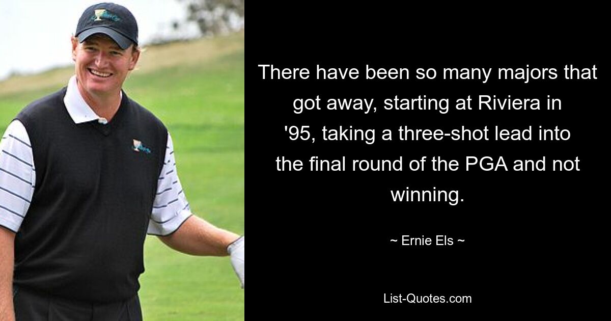 There have been so many majors that got away, starting at Riviera in '95, taking a three-shot lead into the final round of the PGA and not winning. — © Ernie Els