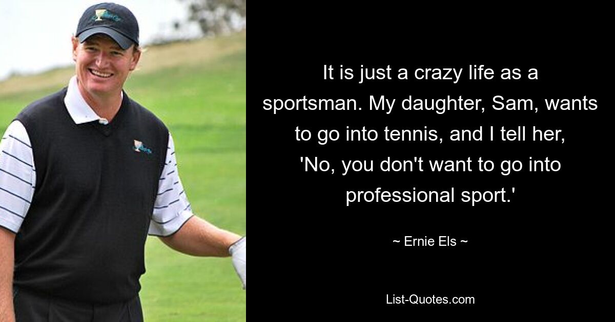 It is just a crazy life as a sportsman. My daughter, Sam, wants to go into tennis, and I tell her, 'No, you don't want to go into professional sport.' — © Ernie Els