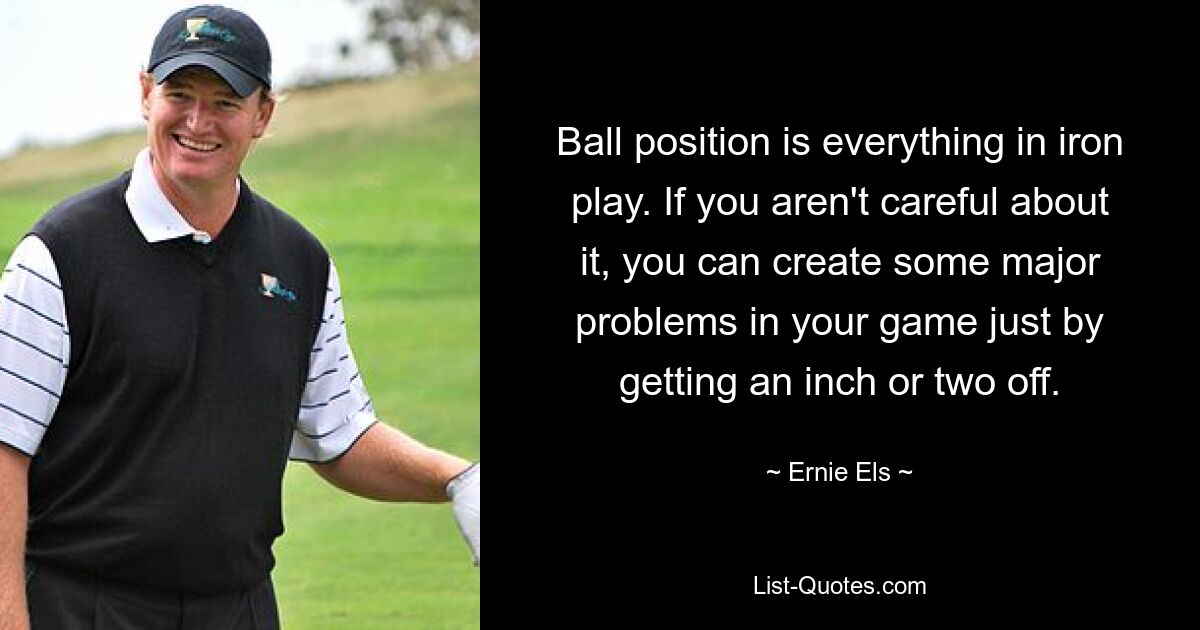 Ball position is everything in iron play. If you aren't careful about it, you can create some major problems in your game just by getting an inch or two off. — © Ernie Els