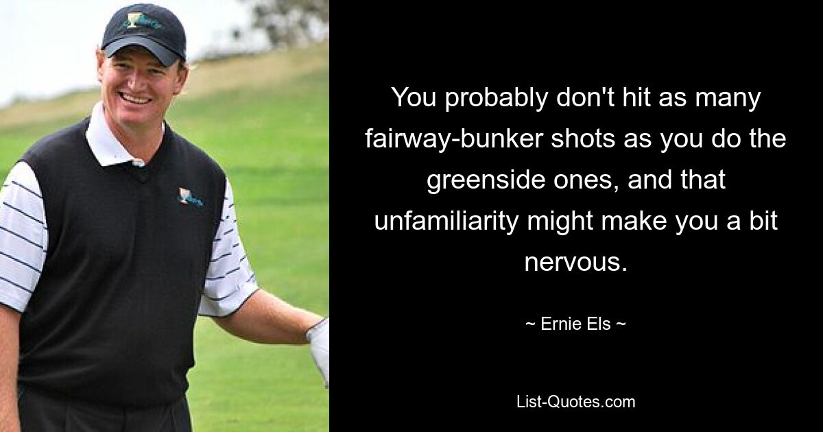 You probably don't hit as many fairway-bunker shots as you do the greenside ones, and that unfamiliarity might make you a bit nervous. — © Ernie Els