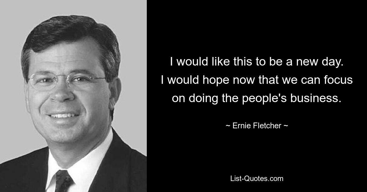 I would like this to be a new day. I would hope now that we can focus on doing the people's business. — © Ernie Fletcher