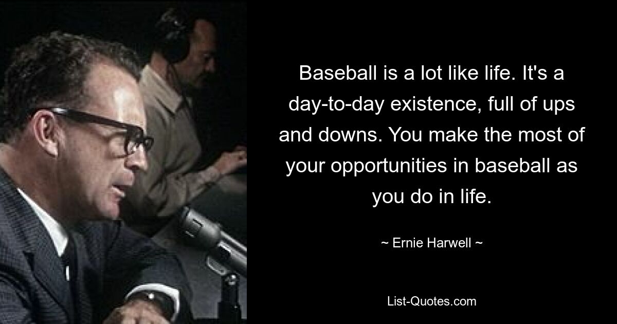 Baseball is a lot like life. It's a day-to-day existence, full of ups and downs. You make the most of your opportunities in baseball as you do in life. — © Ernie Harwell