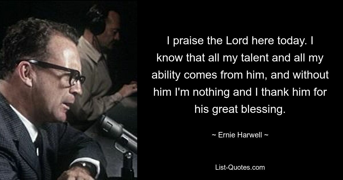 I praise the Lord here today. I know that all my talent and all my ability comes from him, and without him I'm nothing and I thank him for his great blessing. — © Ernie Harwell