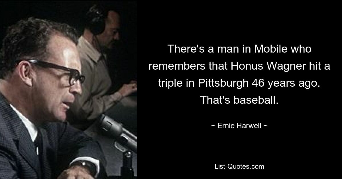 There's a man in Mobile who remembers that Honus Wagner hit a triple in Pittsburgh 46 years ago. That's baseball. — © Ernie Harwell