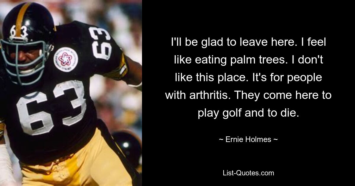 I'll be glad to leave here. I feel like eating palm trees. I don't like this place. It's for people with arthritis. They come here to play golf and to die. — © Ernie Holmes