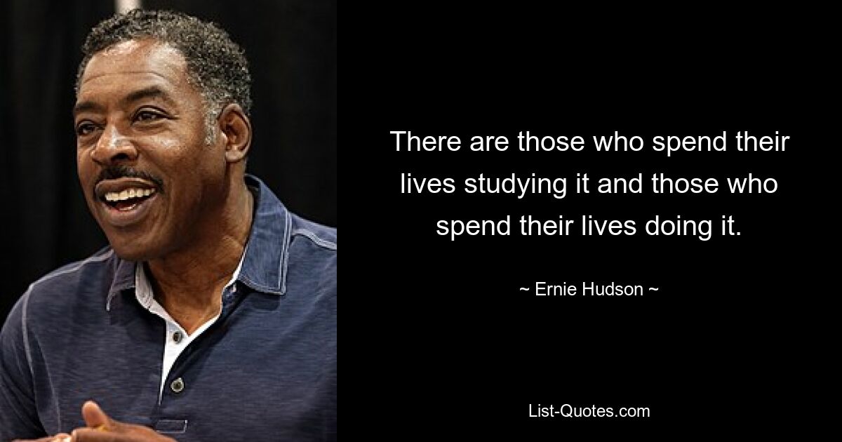 There are those who spend their lives studying it and those who spend their lives doing it. — © Ernie Hudson