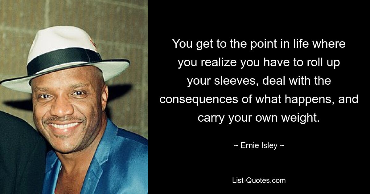 You get to the point in life where you realize you have to roll up your sleeves, deal with the consequences of what happens, and carry your own weight. — © Ernie Isley