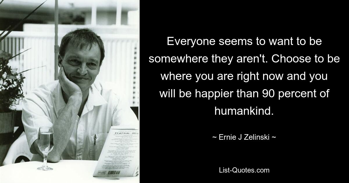 Everyone seems to want to be somewhere they aren't. Choose to be where you are right now and you will be happier than 90 percent of humankind. — © Ernie J Zelinski