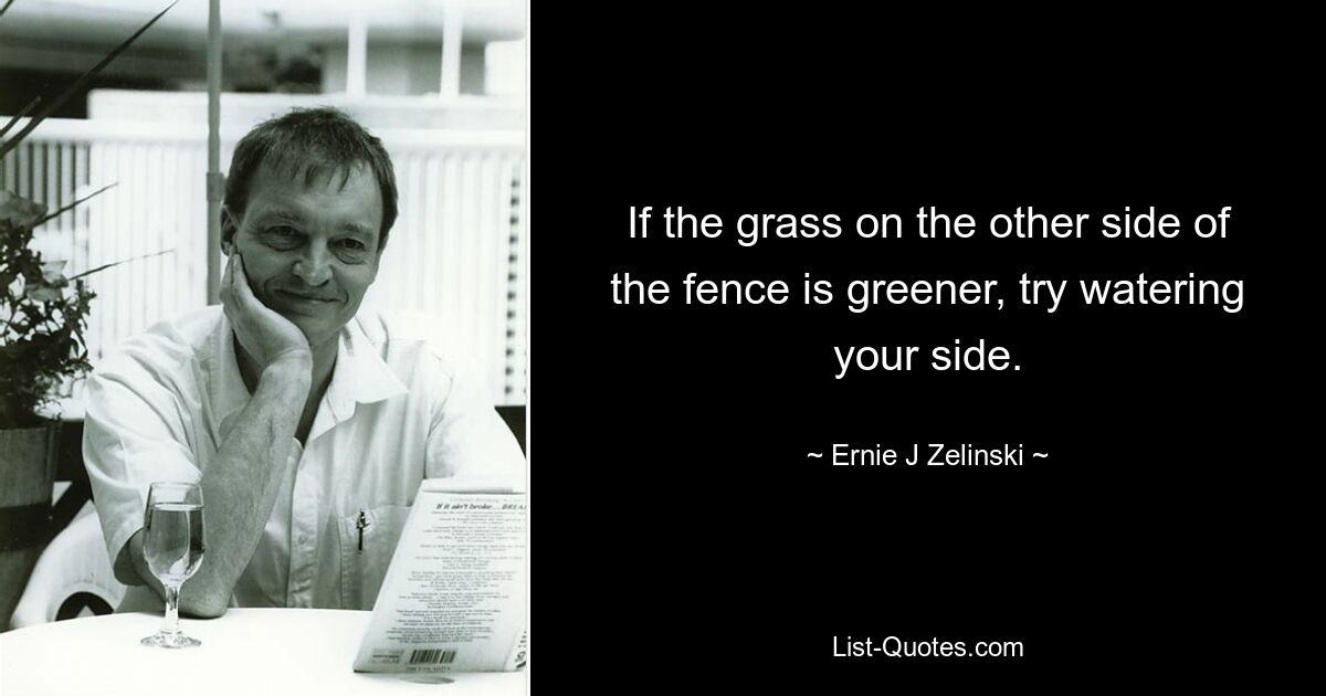 If the grass on the other side of the fence is greener, try watering your side. — © Ernie J Zelinski