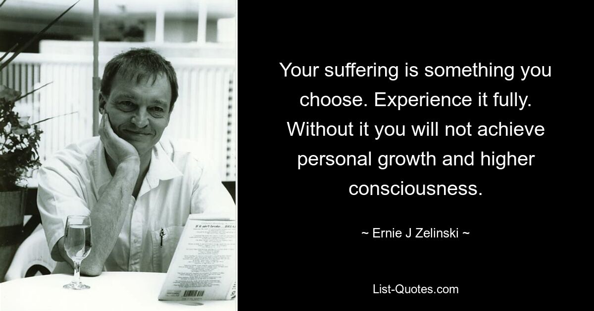 Your suffering is something you choose. Experience it fully. Without it you will not achieve personal growth and higher consciousness. — © Ernie J Zelinski