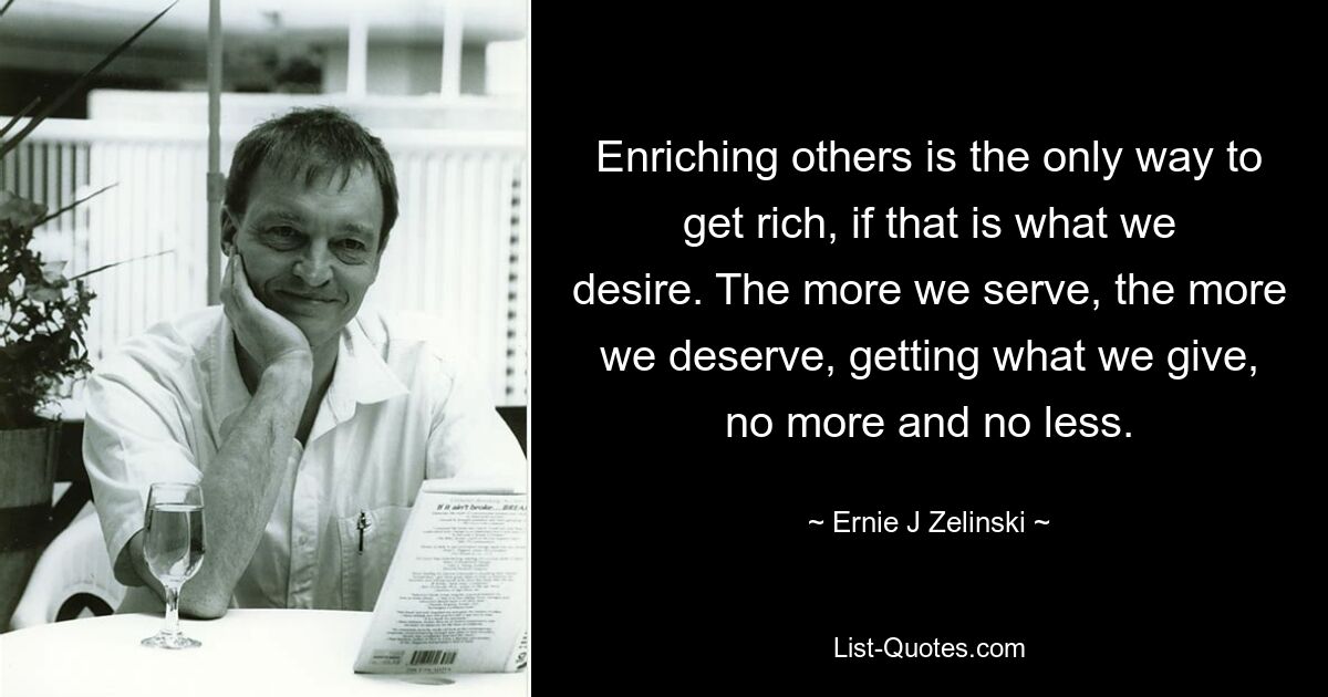 Enriching others is the only way to get rich, if that is what we desire. The more we serve, the more we deserve, getting what we give, no more and no less. — © Ernie J Zelinski