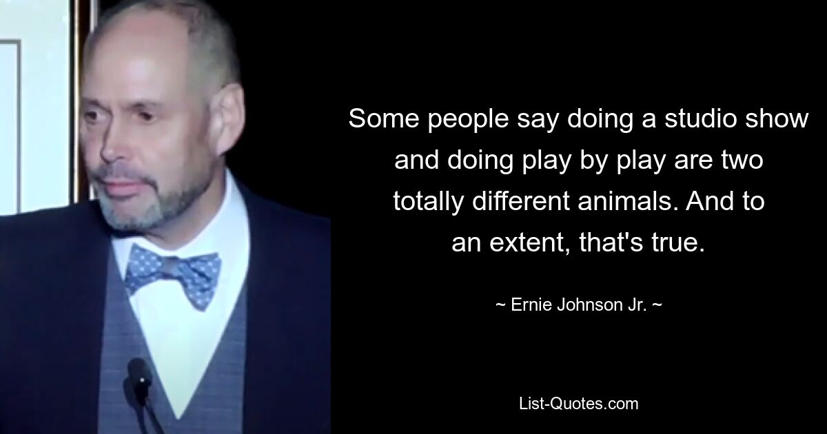 Some people say doing a studio show and doing play by play are two totally different animals. And to an extent, that's true. — © Ernie Johnson Jr.