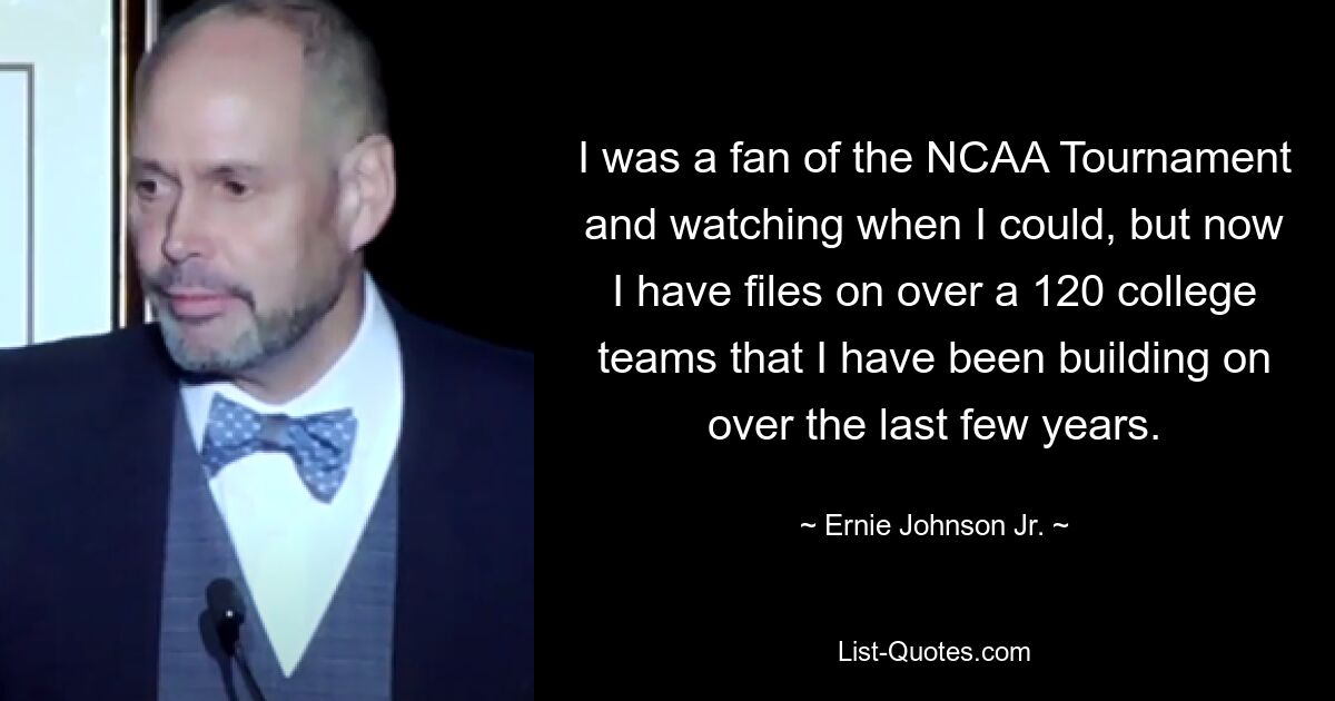 I was a fan of the NCAA Tournament and watching when I could, but now I have files on over a 120 college teams that I have been building on over the last few years. — © Ernie Johnson Jr.