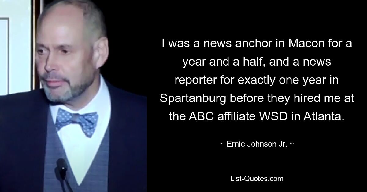 I was a news anchor in Macon for a year and a half, and a news reporter for exactly one year in Spartanburg before they hired me at the ABC affiliate WSD in Atlanta. — © Ernie Johnson Jr.