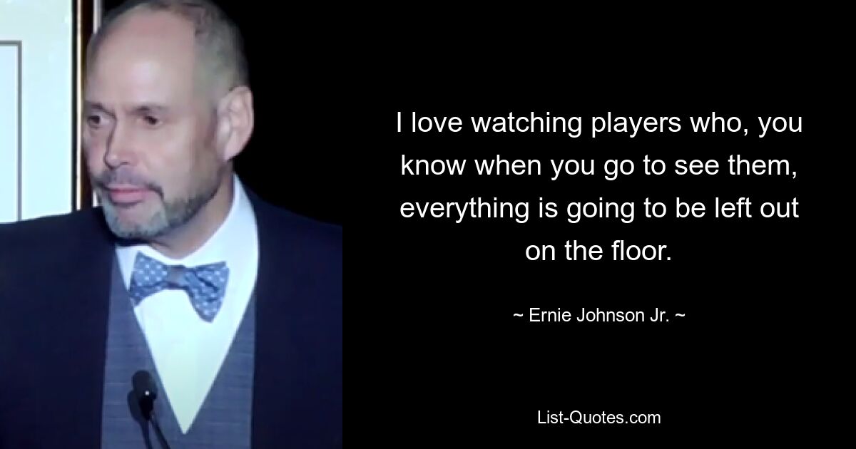 I love watching players who, you know when you go to see them, everything is going to be left out on the floor. — © Ernie Johnson Jr.