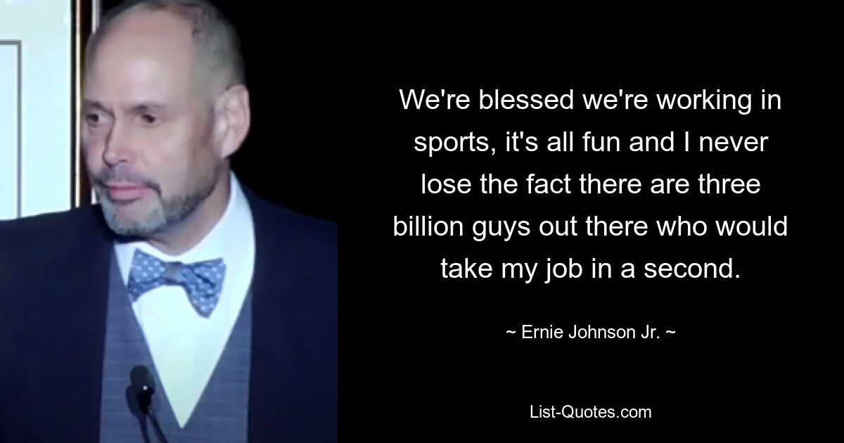 We're blessed we're working in sports, it's all fun and I never lose the fact there are three billion guys out there who would take my job in a second. — © Ernie Johnson Jr.