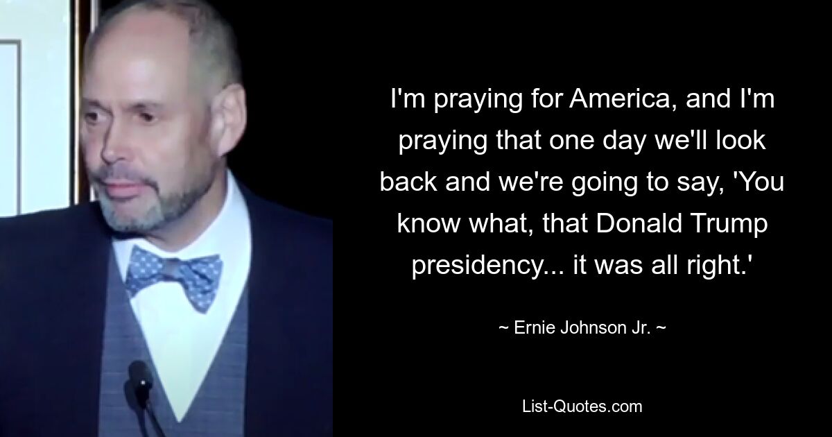 I'm praying for America, and I'm praying that one day we'll look back and we're going to say, 'You know what, that Donald Trump presidency... it was all right.' — © Ernie Johnson Jr.