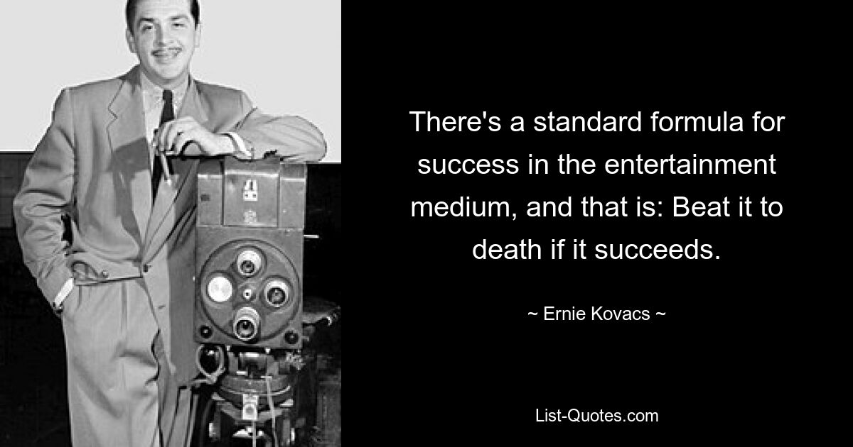 There's a standard formula for success in the entertainment medium, and that is: Beat it to death if it succeeds. — © Ernie Kovacs