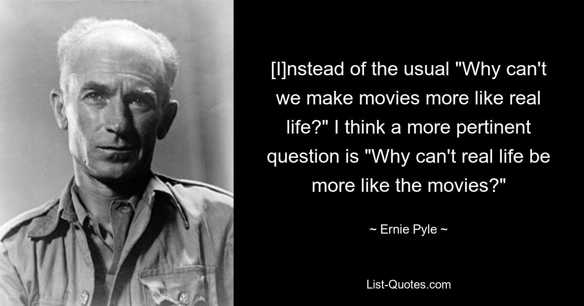 [I]nstead of the usual "Why can't we make movies more like real life?" I think a more pertinent question is "Why can't real life be more like the movies?" — © Ernie Pyle