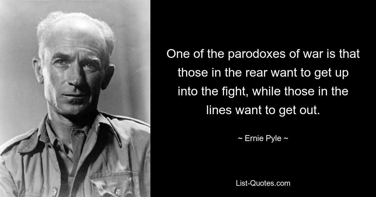 One of the parodoxes of war is that those in the rear want to get up into the fight, while those in the lines want to get out. — © Ernie Pyle