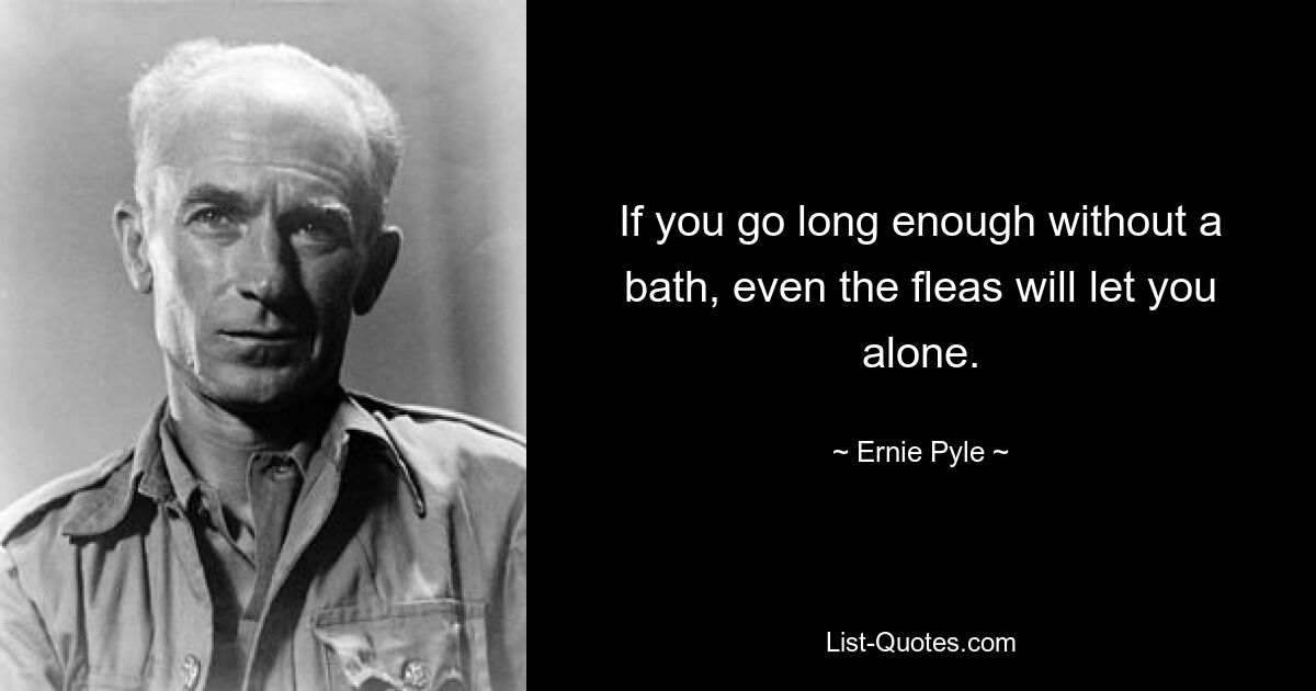 If you go long enough without a bath, even the fleas will let you alone. — © Ernie Pyle