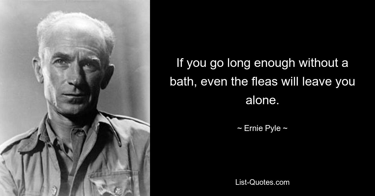 If you go long enough without a bath, even the fleas will leave you alone. — © Ernie Pyle