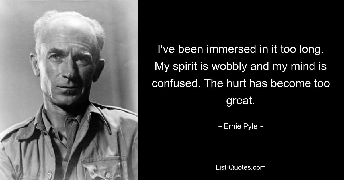 I've been immersed in it too long. My spirit is wobbly and my mind is confused. The hurt has become too great. — © Ernie Pyle