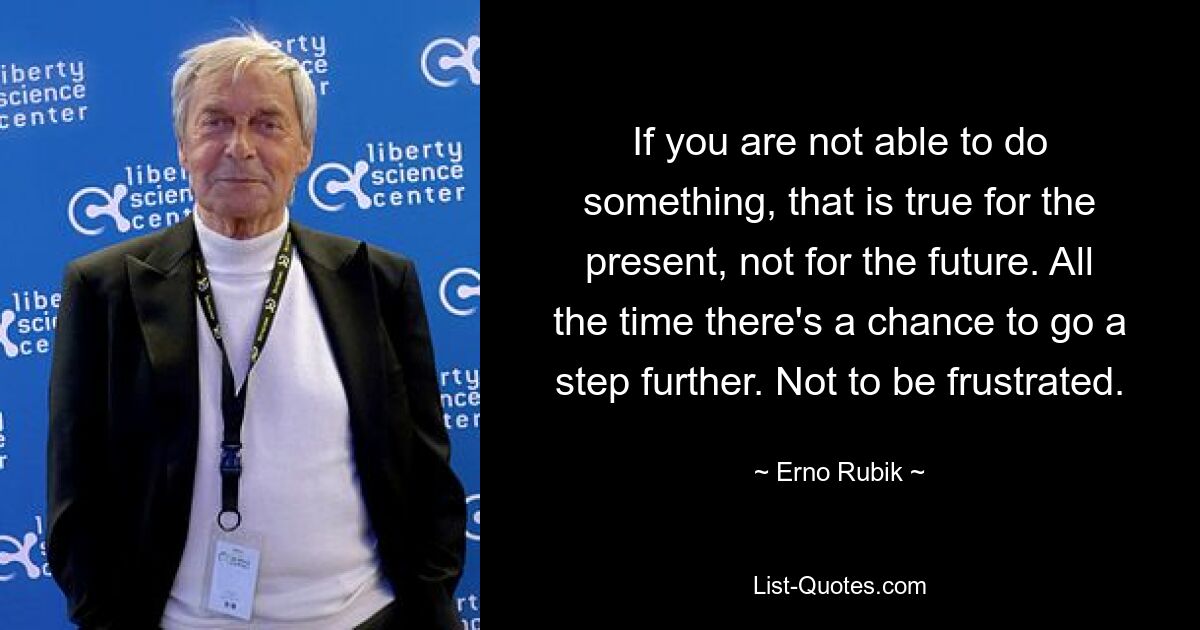 If you are not able to do something, that is true for the present, not for the future. All the time there's a chance to go a step further. Not to be frustrated. — © Erno Rubik