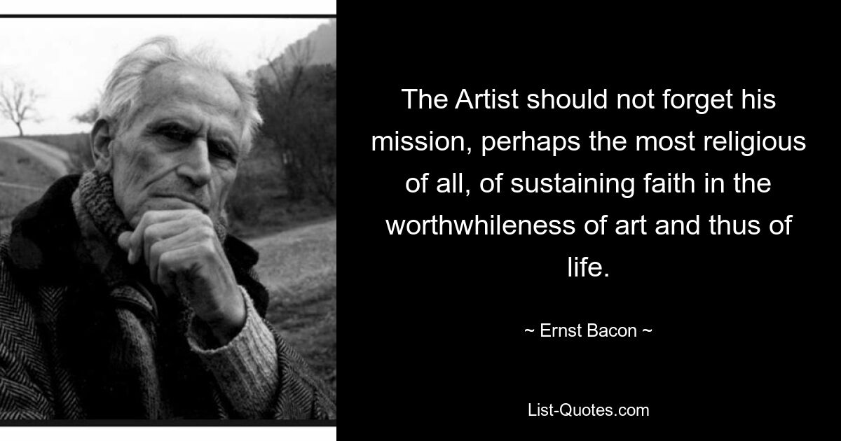 The Artist should not forget his mission, perhaps the most religious of all, of sustaining faith in the worthwhileness of art and thus of life. — © Ernst Bacon