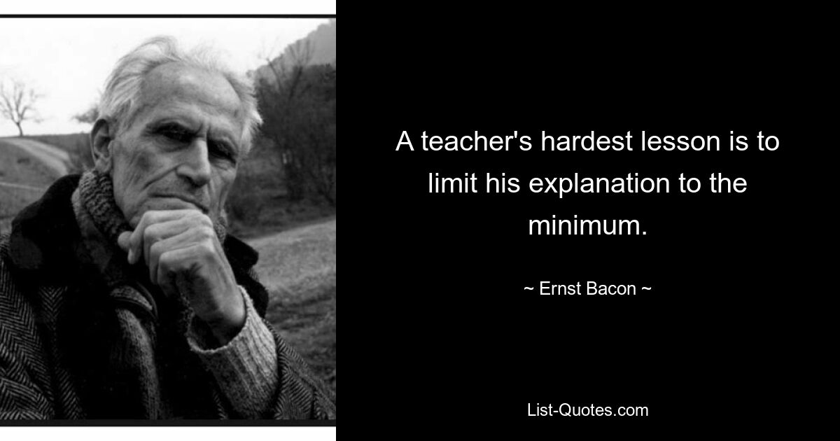 A teacher's hardest lesson is to limit his explanation to the minimum. — © Ernst Bacon