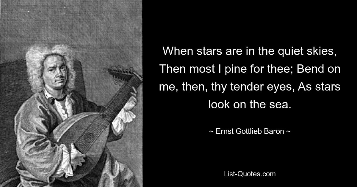 When stars are in the quiet skies, Then most I pine for thee; Bend on me, then, thy tender eyes, As stars look on the sea. — © Ernst Gottlieb Baron