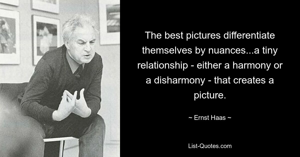 The best pictures differentiate themselves by nuances...a tiny relationship - either a harmony or a disharmony - that creates a picture. — © Ernst Haas