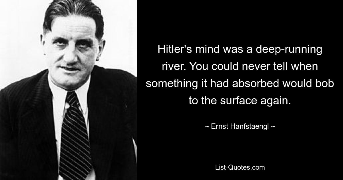 Hitler's mind was a deep-running river. You could never tell when something it had absorbed would bob to the surface again. — © Ernst Hanfstaengl