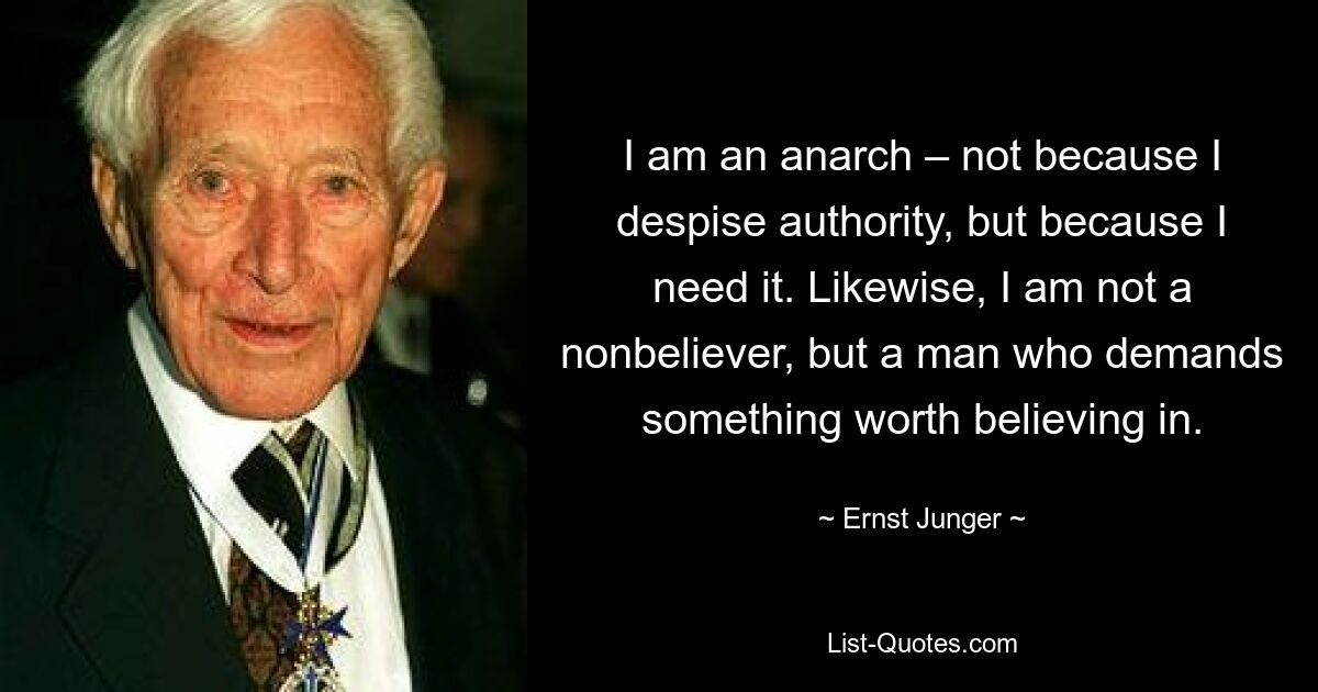 I am an anarch – not because I despise authority, but because I need it. Likewise, I am not a nonbeliever, but a man who demands something worth believing in. — © Ernst Junger