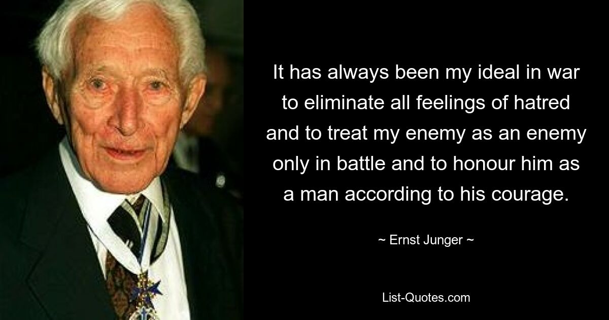 It has always been my ideal in war to eliminate all feelings of hatred and to treat my enemy as an enemy only in battle and to honour him as a man according to his courage. — © Ernst Junger