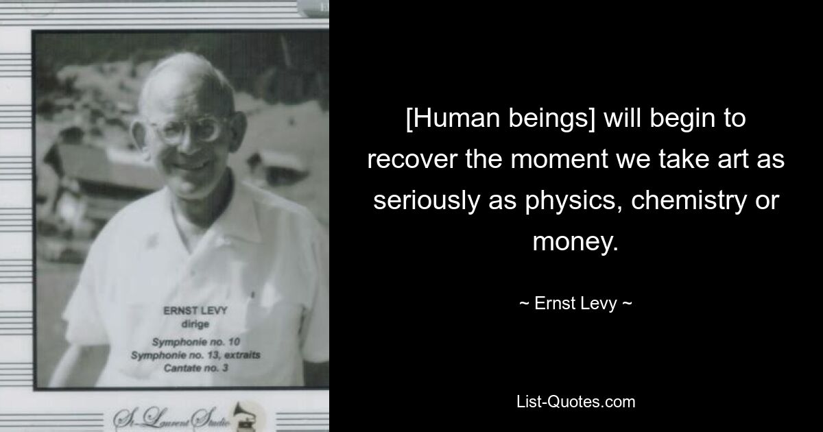 [Human beings] will begin to recover the moment we take art as seriously as physics, chemistry or money. — © Ernst Levy