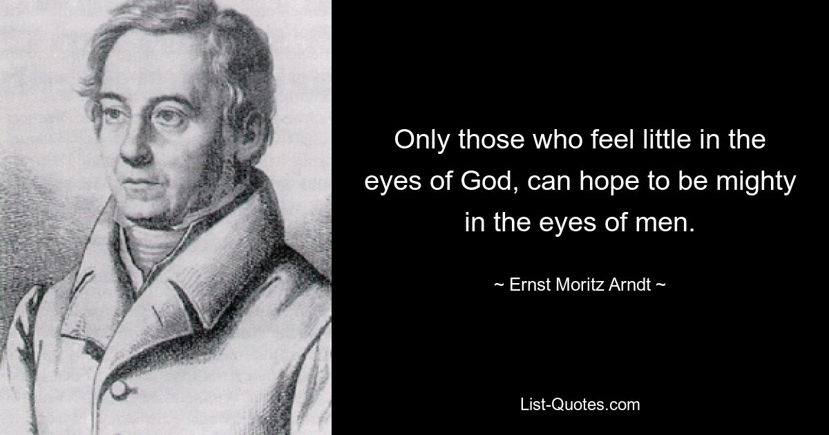 Only those who feel little in the eyes of God, can hope to be mighty in the eyes of men. — © Ernst Moritz Arndt