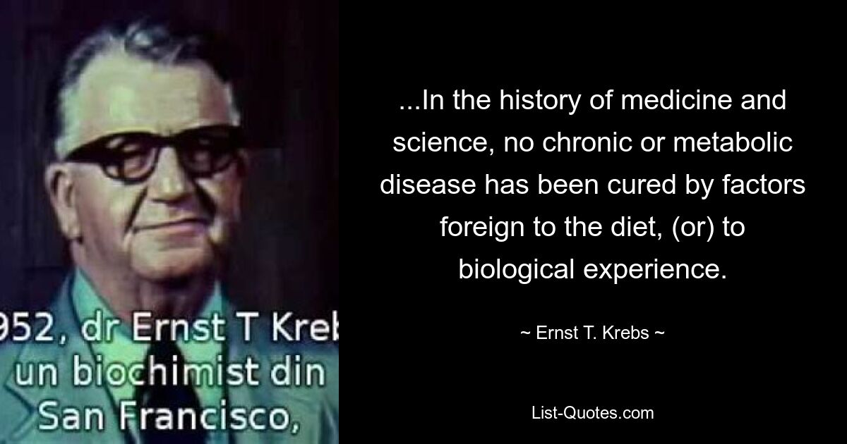 ...In the history of medicine and science, no chronic or metabolic disease has been cured by factors foreign to the diet, (or) to biological experience. — © Ernst T. Krebs