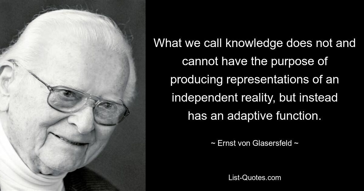 What we call knowledge does not and cannot have the purpose of producing representations of an independent reality, but instead has an adaptive function. — © Ernst von Glasersfeld