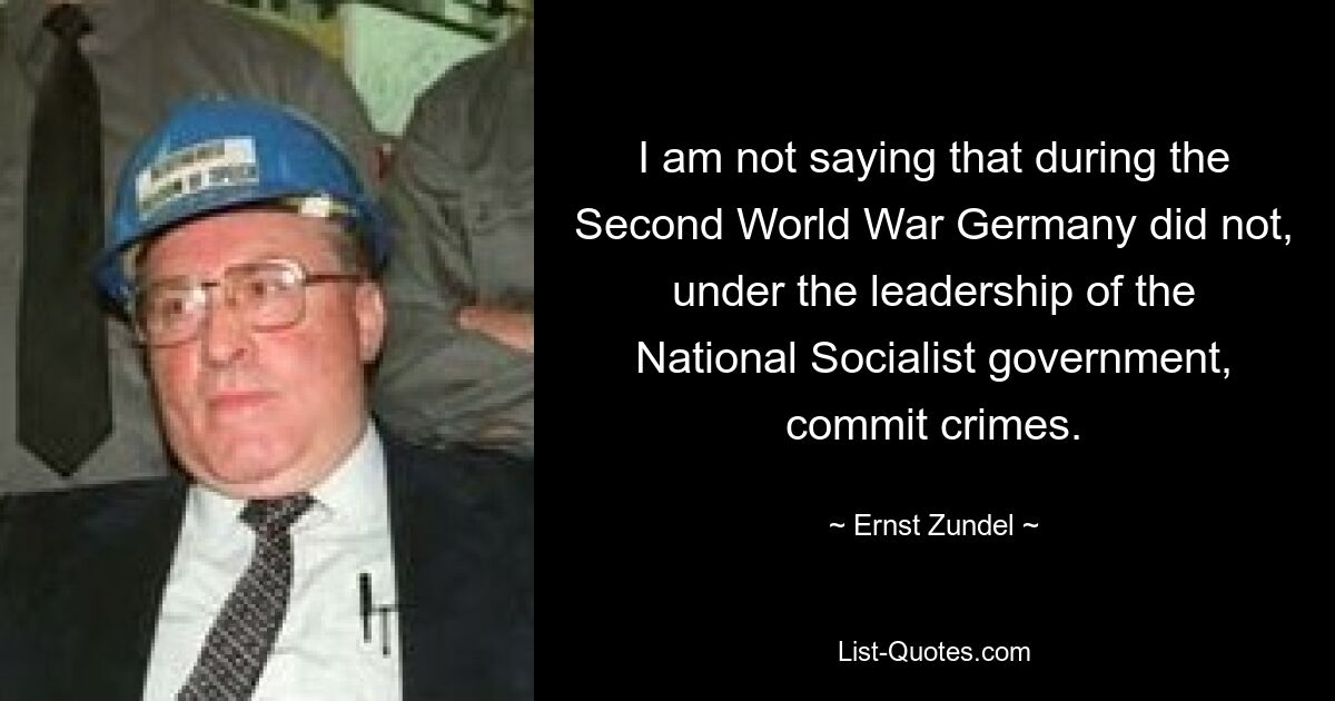 I am not saying that during the Second World War Germany did not, under the leadership of the National Socialist government, commit crimes. — © Ernst Zundel