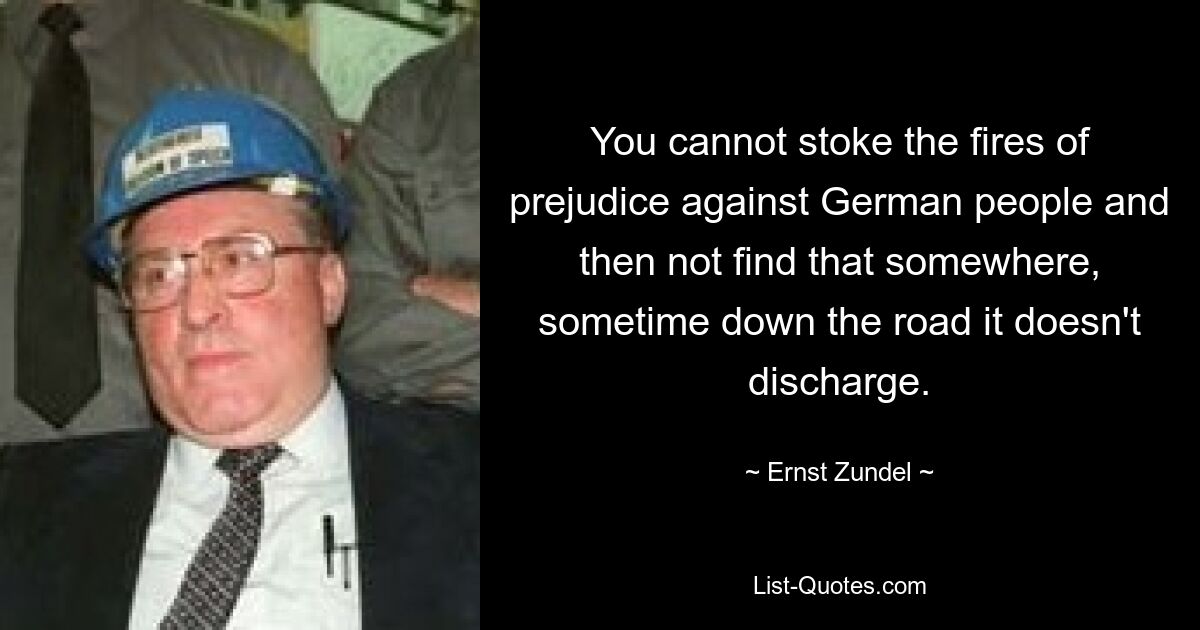 You cannot stoke the fires of prejudice against German people and then not find that somewhere, sometime down the road it doesn't discharge. — © Ernst Zundel