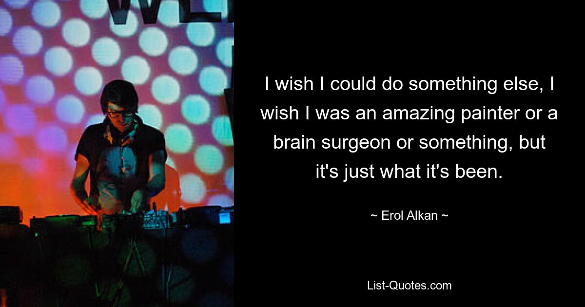 I wish I could do something else, I wish I was an amazing painter or a brain surgeon or something, but it's just what it's been. — © Erol Alkan