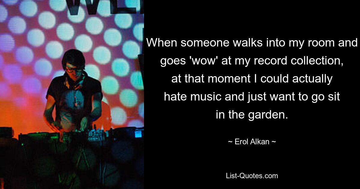 When someone walks into my room and goes 'wow' at my record collection, at that moment I could actually hate music and just want to go sit in the garden. — © Erol Alkan