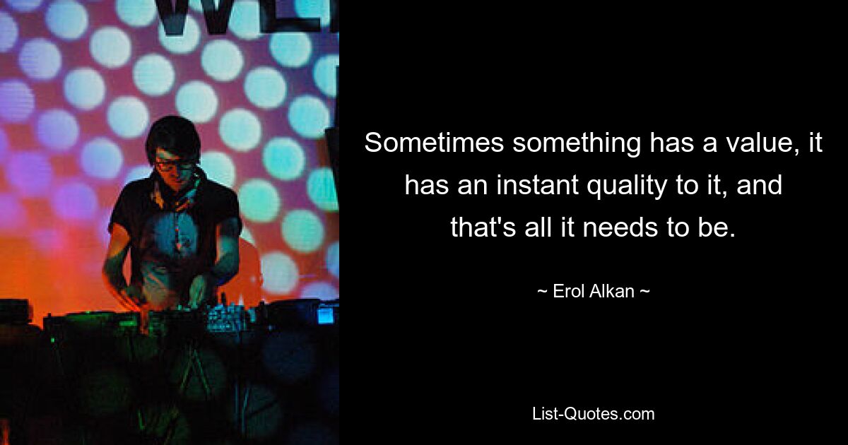 Sometimes something has a value, it has an instant quality to it, and that's all it needs to be. — © Erol Alkan